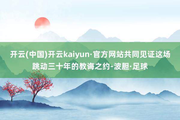 开云(中国)开云kaiyun·官方网站共同见证这场跳动三十年的教诲之约-波胆·足球