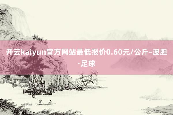 开云kaiyun官方网站最低报价0.60元/公斤-波胆·足球