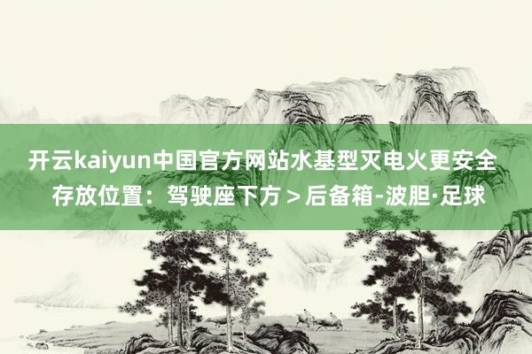 开云kaiyun中国官方网站水基型灭电火更安全  存放位置：驾驶座下方＞后备箱-波胆·足球