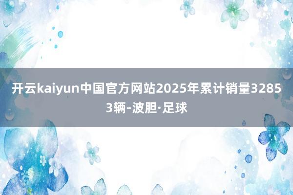 开云kaiyun中国官方网站2025年累计销量32853辆-波胆·足球