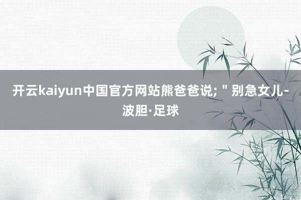 开云kaiyun中国官方网站熊爸爸说;"别急女儿-波胆·足球