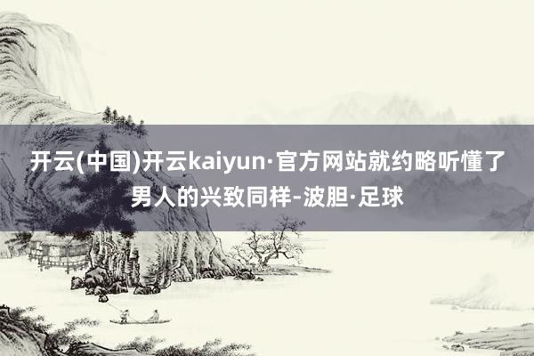 开云(中国)开云kaiyun·官方网站就约略听懂了男人的兴致同样-波胆·足球