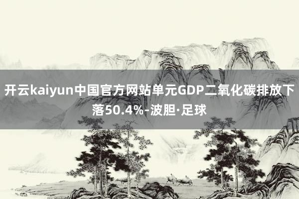 开云kaiyun中国官方网站单元GDP二氧化碳排放下落50.4%-波胆·足球