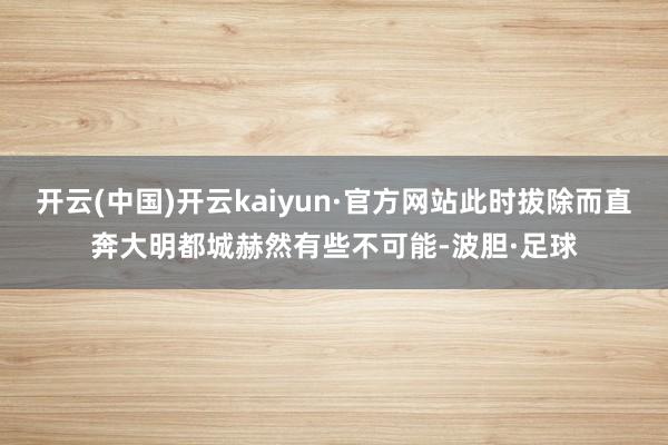 开云(中国)开云kaiyun·官方网站此时拔除而直奔大明都城赫然有些不可能-波胆·足球