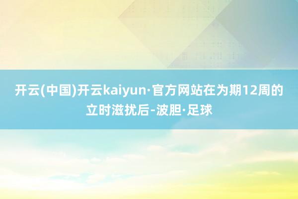开云(中国)开云kaiyun·官方网站在为期12周的立时滋扰后-波胆·足球