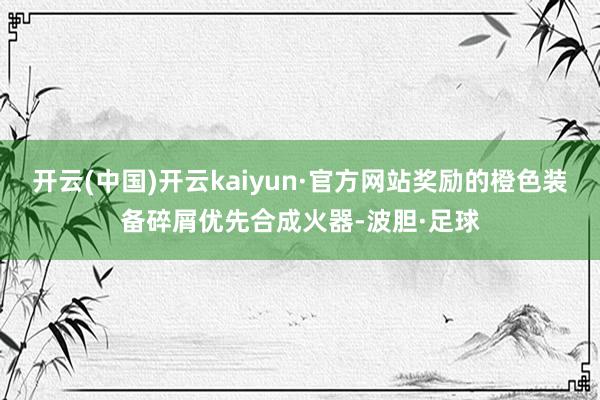 开云(中国)开云kaiyun·官方网站奖励的橙色装备碎屑优先合成火器-波胆·足球