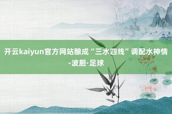 开云kaiyun官方网站酿成“三水四线”调配水神情-波胆·足球