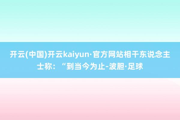 开云(中国)开云kaiyun·官方网站相干东说念主士称：“到当今为止-波胆·足球
