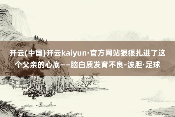 开云(中国)开云kaiyun·官方网站狠狠扎进了这个父亲的心底——脑白质发育不良-波胆·足球