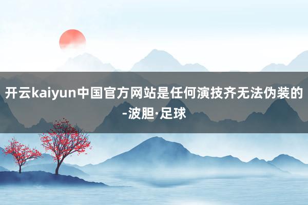 开云kaiyun中国官方网站是任何演技齐无法伪装的-波胆·足球