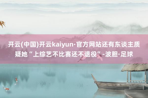 开云(中国)开云kaiyun·官方网站还有东谈主质疑她“上综艺不比赛还不退役”-波胆·足球