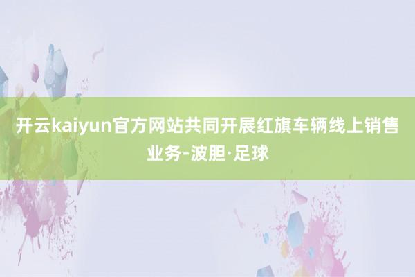 开云kaiyun官方网站共同开展红旗车辆线上销售业务-波胆·足球