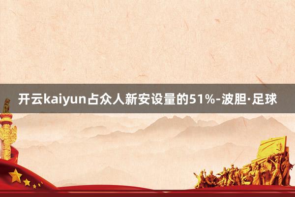 开云kaiyun占众人新安设量的51%-波胆·足球