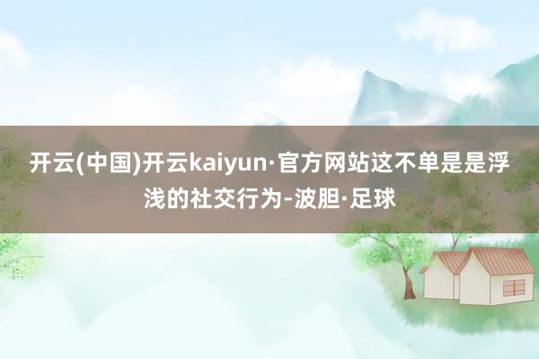 开云(中国)开云kaiyun·官方网站这不单是是浮浅的社交行为-波胆·足球