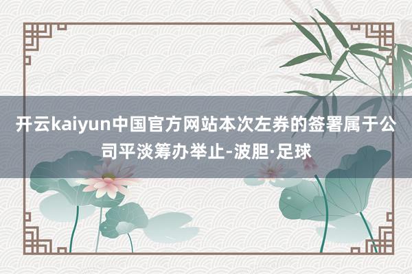开云kaiyun中国官方网站本次左券的签署属于公司平淡筹办举止-波胆·足球
