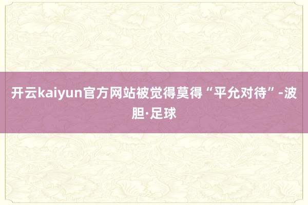 开云kaiyun官方网站被觉得莫得“平允对待”-波胆·足球