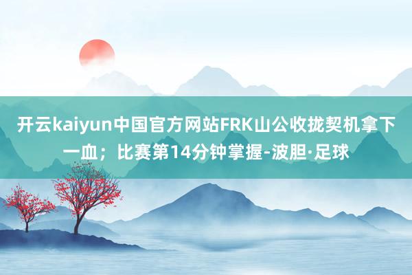 开云kaiyun中国官方网站FRK山公收拢契机拿下一血；比赛第14分钟掌握-波胆·足球