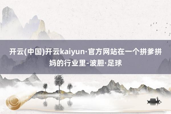 开云(中国)开云kaiyun·官方网站在一个拼爹拼妈的行业里-波胆·足球