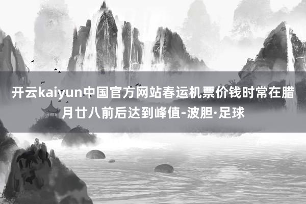 开云kaiyun中国官方网站春运机票价钱时常在腊月廿八前后达到峰值-波胆·足球