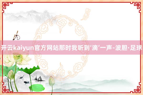 开云kaiyun官方网站那时我听到‘滴’一声-波胆·足球