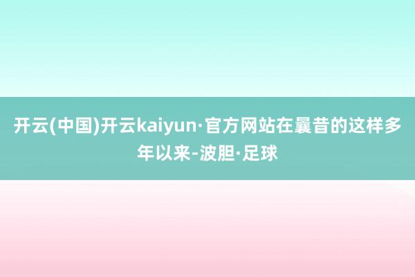 开云(中国)开云kaiyun·官方网站在曩昔的这样多年以来-波胆·足球