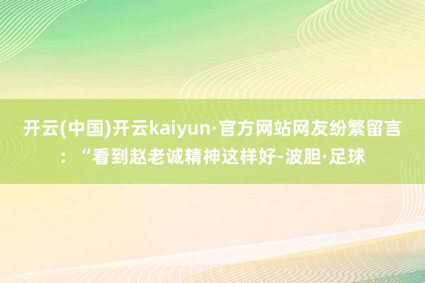 开云(中国)开云kaiyun·官方网站网友纷繁留言：“看到赵老诚精神这样好-波胆·足球