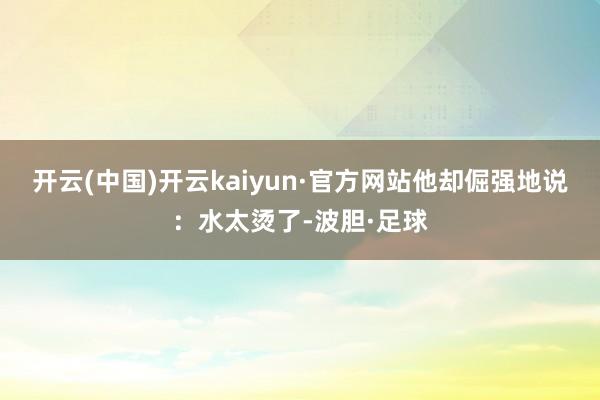 开云(中国)开云kaiyun·官方网站他却倔强地说：水太烫了-波胆·足球