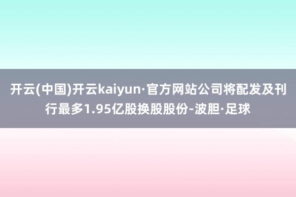 开云(中国)开云kaiyun·官方网站公司将配发及刊行最多1.95亿股换股股份-波胆·足球