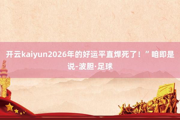 开云kaiyun2026年的好运平直焊死了!”咱即是说-波胆·足球