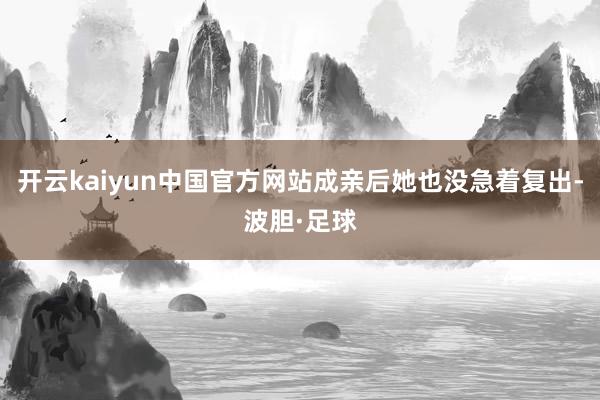 开云kaiyun中国官方网站成亲后她也没急着复出-波胆·足球