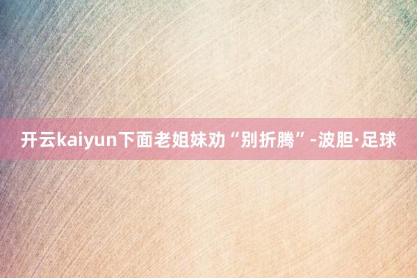 开云kaiyun下面老姐妹劝“别折腾”-波胆·足球