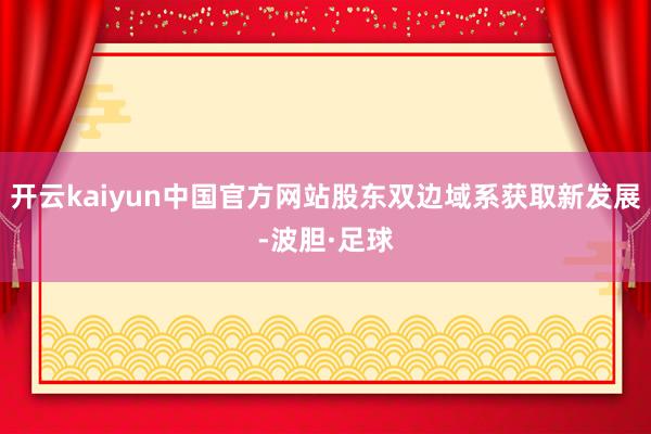 开云kaiyun中国官方网站股东双边域系获取新发展-波胆·足球