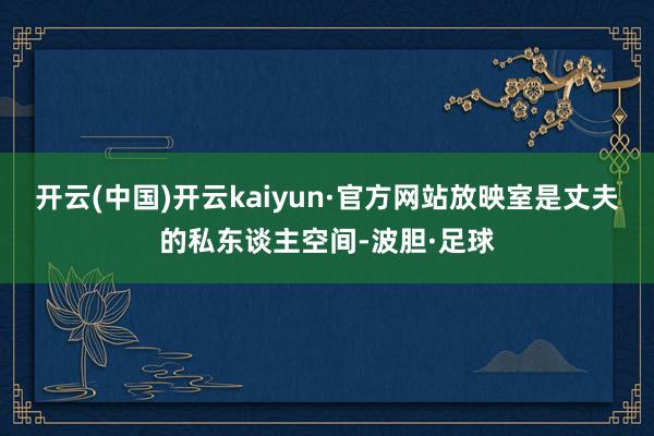 开云(中国)开云kaiyun·官方网站放映室是丈夫的私东谈主空间-波胆·足球