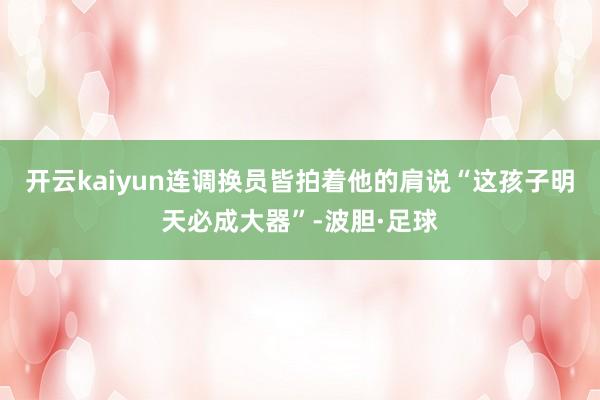 开云kaiyun连调换员皆拍着他的肩说“这孩子明天必成大器”-波胆·足球
