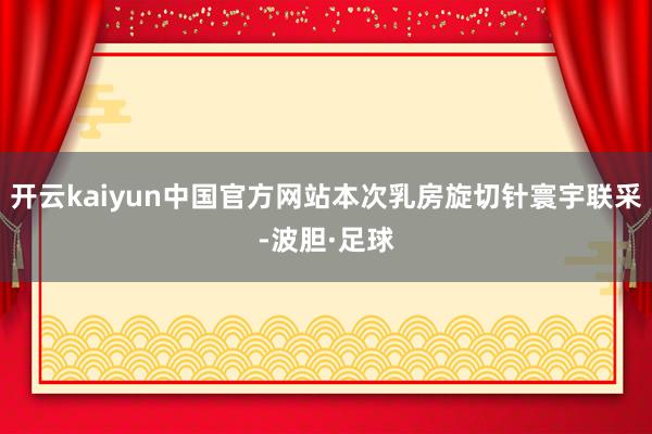 开云kaiyun中国官方网站本次乳房旋切针寰宇联采-波胆·足球