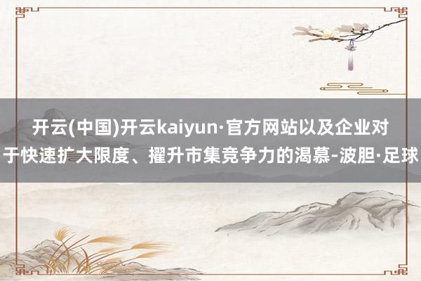 开云(中国)开云kaiyun·官方网站以及企业对于快速扩大限度、擢升市集竞争力的渴慕-波胆·足球