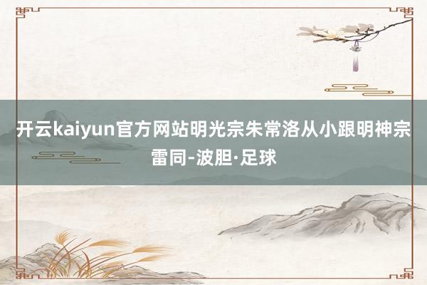 开云kaiyun官方网站明光宗朱常洛从小跟明神宗雷同-波胆·足球