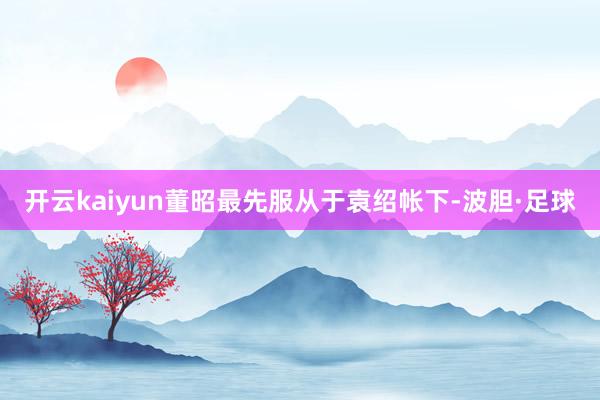 开云kaiyun董昭最先服从于袁绍帐下-波胆·足球
