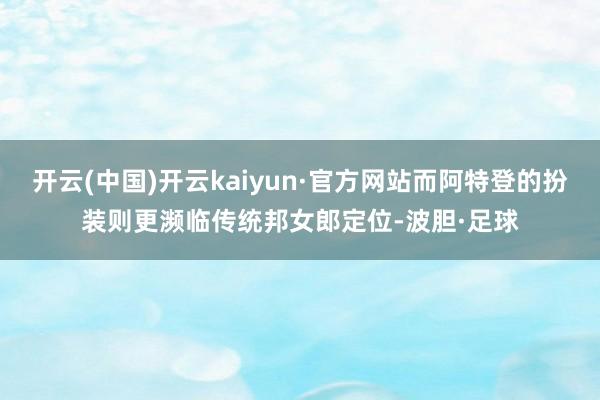 开云(中国)开云kaiyun·官方网站而阿特登的扮装则更濒临传统邦女郎定位-波胆·足球