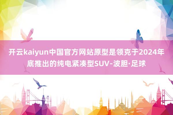 开云kaiyun中国官方网站原型是领克于2024年底推出的纯电紧凑型SUV-波胆·足球