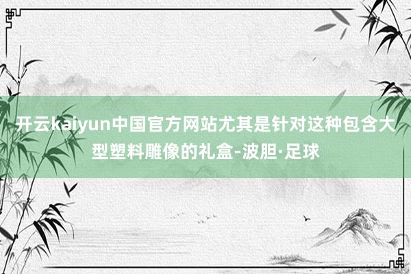 开云kaiyun中国官方网站尤其是针对这种包含大型塑料雕像的礼盒-波胆·足球