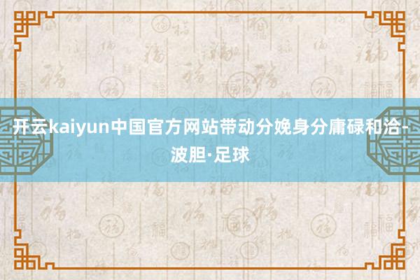 开云kaiyun中国官方网站带动分娩身分庸碌和洽-波胆·足球