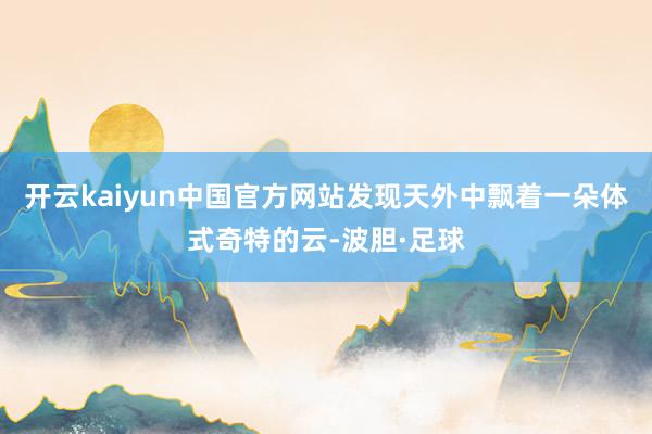 开云kaiyun中国官方网站发现天外中飘着一朵体式奇特的云-波胆·足球