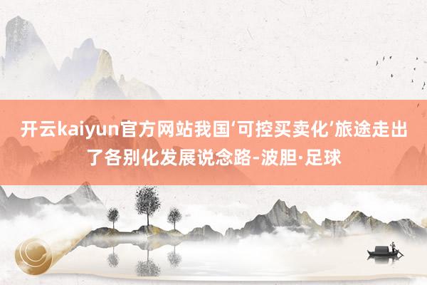 开云kaiyun官方网站我国‘可控买卖化’旅途走出了各别化发展说念路-波胆·足球
