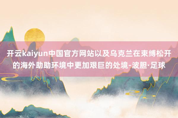 开云kaiyun中国官方网站以及乌克兰在束缚松开的海外助助环境中更加艰巨的处境-波胆·足球