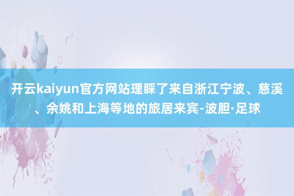 开云kaiyun官方网站理睬了来自浙江宁波、慈溪、余姚和上海等地的旅居来宾-波胆·足球