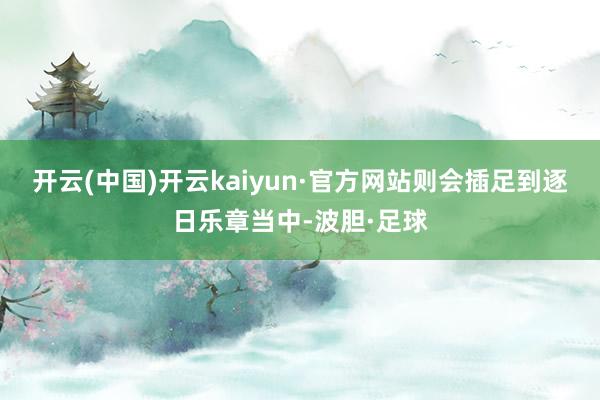 开云(中国)开云kaiyun·官方网站则会插足到逐日乐章当中-波胆·足球
