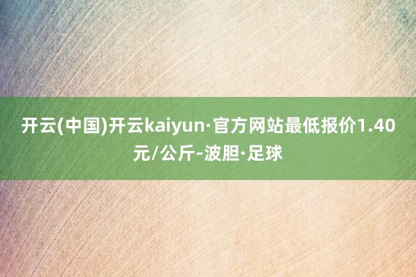 开云(中国)开云kaiyun·官方网站最低报价1.40元/公斤-波胆·足球
