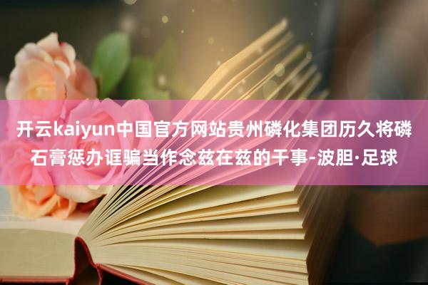 开云kaiyun中国官方网站贵州磷化集团历久将磷石膏惩办诓骗当作念兹在兹的干事-波胆·足球
