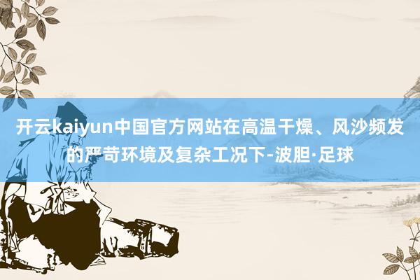 开云kaiyun中国官方网站在高温干燥、风沙频发的严苛环境及复杂工况下-波胆·足球